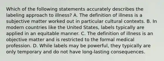 Which of the following statements accurately describes the labeling approach to illness? A. The definition of illness is a subjective matter worked out in particular cultural contexts. B. In modern countries like the United States, labels typically are applied in an equitable manner. C. The definition of illness is an objective matter and is restricted to the formal medical profession. D. While labels may be powerful, they typically are only temporary and do not have long-lasting consequences.