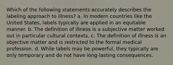 Which of the following statements accurately describes the labeling approach to illness? a. In modern countries like the United States, labels typically are applied in an equitable manner. b. The definition of illness is a subjective matter worked out in particular cultural contexts. c. The definition of illness is an objective matter and is restricted to the formal medical profession. d. While labels may be powerful, they typically are only temporary and do not have long-lasting consequences.