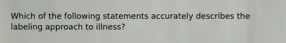 Which of the following statements accurately describes the labeling approach to illness?