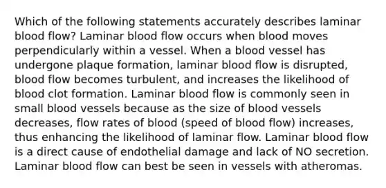 Which of the following statements accurately describes laminar blood flow? Laminar blood flow occurs when blood moves perpendicularly within a vessel. When a blood vessel has undergone plaque formation, laminar blood flow is disrupted, blood flow becomes turbulent, and increases the likelihood of blood clot formation. Laminar blood flow is commonly seen in small blood vessels because as the size of blood vessels decreases, flow rates of blood (speed of blood flow) increases, thus enhancing the likelihood of laminar flow. Laminar blood flow is a direct cause of endothelial damage and lack of NO secretion. Laminar blood flow can best be seen in vessels with atheromas.