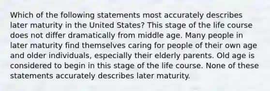 Which of the following statements most accurately describes later maturity in the United States? This stage of the life course does not differ dramatically from middle age. Many people in later maturity find themselves caring for people of their own age and older individuals, especially their elderly parents. Old age is considered to begin in this stage of the life course. None of these statements accurately describes later maturity.