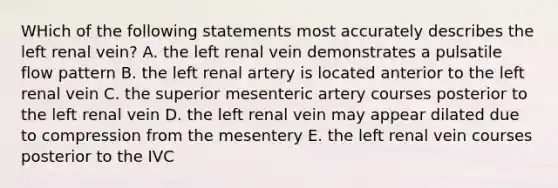 WHich of the following statements most accurately describes the left renal vein? A. the left renal vein demonstrates a pulsatile flow pattern B. the left renal artery is located anterior to the left renal vein C. the superior mesenteric artery courses posterior to the left renal vein D. the left renal vein may appear dilated due to compression from the mesentery E. the left renal vein courses posterior to the IVC