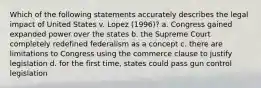 Which of the following statements accurately describes the legal impact of United States v. Lopez (1996)? a. Congress gained expanded power over the states b. the Supreme Court completely redefined federalism as a concept c. there are limitations to Congress using the commerce clause to justify legislation d. for the first time, states could pass gun control legislation