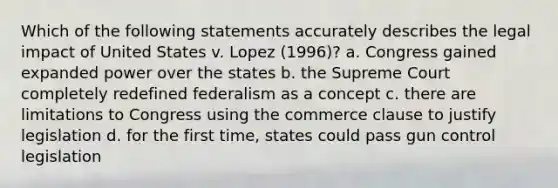 Which of the following statements accurately describes the legal impact of United States v. Lopez (1996)? a. Congress gained expanded power over the states b. the Supreme Court completely redefined federalism as a concept c. there are limitations to Congress using the commerce clause to justify legislation d. for the first time, states could pass gun control legislation