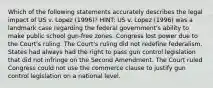 Which of the following statements accurately describes the legal impact of US v. Lopez (1996)? HINT: US v. Lopez (1996) was a landmark case regarding the federal government's ability to make public school gun-free zones. Congress lost power due to the Court's ruling. The Court's ruling did not redefine federalism. States had always had the right to pass gun control legislation that did not infringe on the Second Amendment. The Court ruled Congress could not use the commerce clause to justify gun control legislation on a national level.