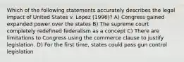 Which of the following statements accurately describes the legal impact of United States v. Lopez (1996)? A) Congress gained expanded power over the states B) The supreme court completely redefined federalism as a concept C) There are limitations to Congress using the commerce clause to justify legislation. D) For the first time, states could pass gun control legislation