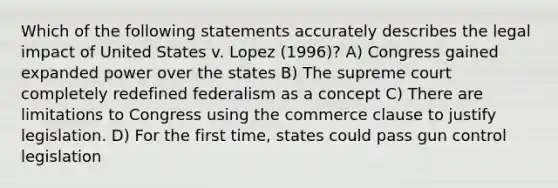 Which of the following statements accurately describes the legal impact of United States v. Lopez (1996)? A) Congress gained expanded power over the states B) The supreme court completely redefined federalism as a concept C) There are limitations to Congress using the commerce clause to justify legislation. D) For the first time, states could pass gun control legislation