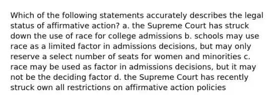 Which of the following statements accurately describes the legal status of affirmative action? a. the Supreme Court has struck down the use of race for college admissions b. schools may use race as a limited factor in admissions decisions, but may only reserve a select number of seats for women and minorities c. race may be used as factor in admissions decisions, but it may not be the deciding factor d. the Supreme Court has recently struck own all restrictions on affirmative action policies