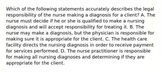 Which of the following statements accurately describes the legal responsibility of the nurse making a diagnosis for a client? A. The nurse must decide if he or she is qualified to make a nursing diagnosis and will accept responsibility for treating it. B. The nurse may make a diagnosis, but the physician is responsible for making sure it is appropriate for the client. C. The health care facility directs the nursing diagnosis in order to receive payment for services performed. D. The nurse practitioner is responsible for making all nursing diagnoses and determining if they are appropriate for the client.