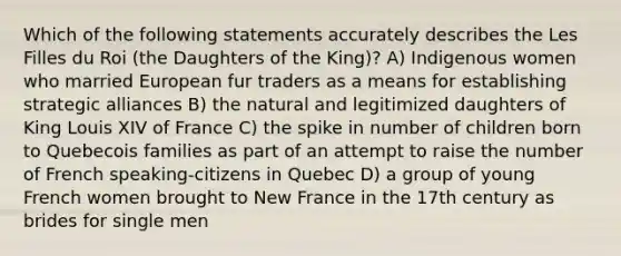 Which of the following statements accurately describes the Les Filles du Roi (the Daughters of the King)? A) Indigenous women who married European fur traders as a means for establishing strategic alliances B) the natural and legitimized daughters of King Louis XIV of France C) the spike in number of children born to Quebecois families as part of an attempt to raise the number of French speaking-citizens in Quebec D) a group of young French women brought to New France in the 17th century as brides for single men