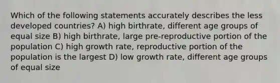 Which of the following statements accurately describes the less developed countries? A) high birthrate, different age groups of equal size B) high birthrate, large pre-reproductive portion of the population C) high growth rate, reproductive portion of the population is the largest D) low growth rate, different age groups of equal size