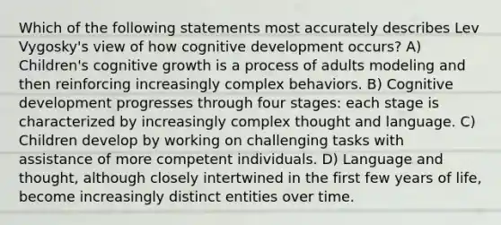 Which of the following statements most accurately describes Lev Vygosky's view of how cognitive development occurs? A) Children's cognitive growth is a process of adults modeling and then reinforcing increasingly complex behaviors. B) Cognitive development progresses through four stages: each stage is characterized by increasingly complex thought and language. C) Children develop by working on challenging tasks with assistance of more competent individuals. D) Language and thought, although closely intertwined in the first few years of life, become increasingly distinct entities over time.