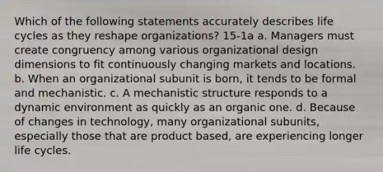 Which of the following statements accurately describes life cycles as they reshape organizations? 15-1a a. Managers must create congruency among various organizational design dimensions to fit continuously changing markets and locations. b. When an organizational subunit is born, it tends to be formal and mechanistic. c. A mechanistic structure responds to a dynamic environment as quickly as an organic one. d. Because of changes in technology, many organizational subunits, especially those that are product based, are experiencing longer life cycles.