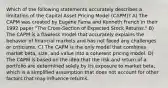 Which of the following statements accurately describes a limitation of the Capital Asset Pricing Model (CAPM)? A) The CAPM was created by Eugene Fama and Kenneth French in their 1992 paper "The Cross-Section of Expected Stock Returns." B) The CAPM is a flawless model that accurately explains the behavior of financial markets and has not faced any challenges or criticisms. C) The CAPM is the only model that combines market beta, size, and value into a coherent pricing model. D) The CAPM is based on the idea that the risk and return of a portfolio are determined solely by its exposure to market beta, which is a simplified assumption that does not account for other factors that may influence returns.