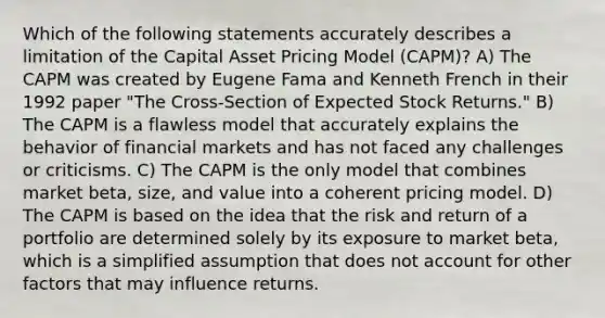 Which of the following statements accurately describes a limitation of the Capital Asset Pricing Model (CAPM)? A) The CAPM was created by Eugene Fama and Kenneth French in their 1992 paper "The Cross-Section of Expected Stock Returns." B) The CAPM is a flawless model that accurately explains the behavior of financial markets and has not faced any challenges or criticisms. C) The CAPM is the only model that combines market beta, size, and value into a coherent pricing model. D) The CAPM is based on the idea that the risk and return of a portfolio are determined solely by its exposure to market beta, which is a simplified assumption that does not account for other factors that may influence returns.