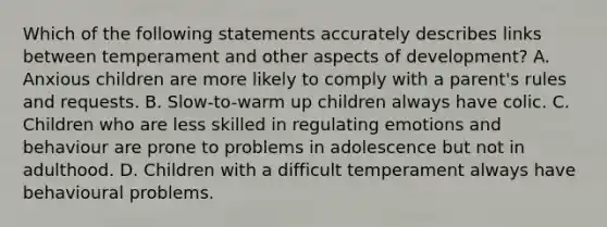 Which of the following statements accurately describes links between temperament and other aspects of development? A. Anxious children are more likely to comply with a parent's rules and requests. B. Slow-to-warm up children always have colic. C. Children who are less skilled in regulating emotions and behaviour are prone to problems in adolescence but not in adulthood. D. Children with a difficult temperament always have behavioural problems.