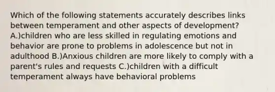 Which of the following statements accurately describes links between temperament and other aspects of development? A.)children who are less skilled in regulating emotions and behavior are prone to problems in adolescence but not in adulthood B.)Anxious children are more likely to comply with a parent's rules and requests C.)children with a difficult temperament always have behavioral problems