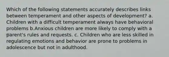 Which of the following statements accurately describes links between temperament and other aspects of development? a. Children with a difficult temperament always have behavioral problems b.Anxious children are more likely to comply with a parent's rules and requests. c. Children who are less skilled in <a href='https://www.questionai.com/knowledge/krcAhxawR5-regulating-emotions' class='anchor-knowledge'>regulating emotions</a> and behavior are prone to problems in adolescence but not in adulthood.