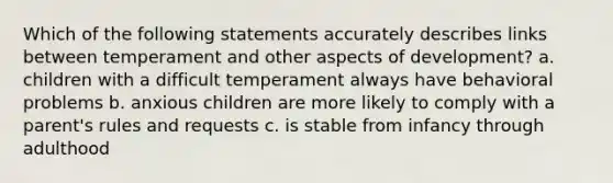 Which of the following statements accurately describes links between temperament and other aspects of development? a. children with a difficult temperament always have behavioral problems b. anxious children are more likely to comply with a parent's rules and requests c. is stable from infancy through adulthood