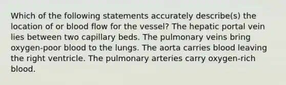 Which of the following statements accurately describe(s) the location of or blood flow for the vessel? The hepatic portal vein lies between two capillary beds. The pulmonary veins bring oxygen-poor blood to the lungs. The aorta carries blood leaving the right ventricle. The pulmonary arteries carry oxygen-rich blood.