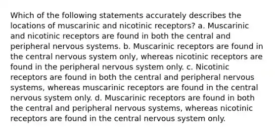 Which of the following statements accurately describes the locations of muscarinic and nicotinic receptors?​ a. ​Muscarinic and nicotinic receptors are found in both the central and peripheral nervous systems. b. ​Muscarinic receptors are found in the central nervous system only, whereas nicotinic receptors are found in the peripheral nervous system only. c. ​Nicotinic receptors are found in both the central and peripheral nervous systems, whereas muscarinic receptors are found in the central nervous system only. d. ​Muscarinic receptors are found in both the central and peripheral nervous systems, whereas nicotinic receptors are found in the central nervous system only.