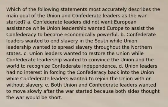 Which of the following statements most accurately describes the main goal of the Union and Confederate leaders as the war started? a. Confederate leaders did not want European assistance while Union leadership wanted Europe to assist the Confederacy to become economically powerful. b. Confederate leaders wanted to end slavery in the South while Union leadership wanted to spread slavery throughout the Northern states. c. Union leaders wanted to restore the Union while Confederate leadership wanted to convince the Union and the world to recognize Confederate independence. d. Union leaders had no interest in forcing the Confederacy back into the Union while Confederate leaders wanted to rejoin the Union with or without slavery. e. Both Union and Confederate leaders wanted to move slowly after the war started because both sides thought the war would be short.