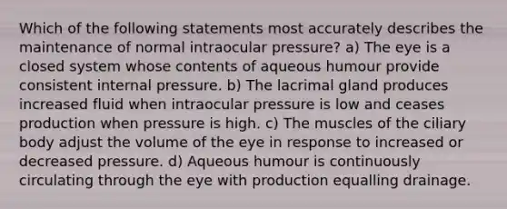 Which of the following statements most accurately describes the maintenance of normal intraocular pressure? a) The eye is a closed system whose contents of aqueous humour provide consistent internal pressure. b) The lacrimal gland produces increased fluid when intraocular pressure is low and ceases production when pressure is high. c) The muscles of the ciliary body adjust the volume of the eye in response to increased or decreased pressure. d) Aqueous humour is continuously circulating through the eye with production equalling drainage.