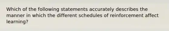 Which of the following statements accurately describes the manner in which the different schedules of reinforcement affect learning?