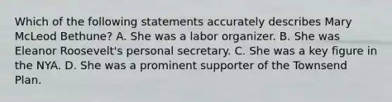 Which of the following statements accurately describes Mary McLeod Bethune? A. She was a labor organizer. B. She was Eleanor Roosevelt's personal secretary. C. She was a key figure in the NYA. D. She was a prominent supporter of the Townsend Plan.