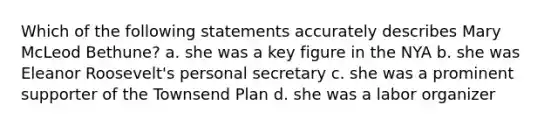 Which of the following statements accurately describes Mary McLeod Bethune? a. she was a key figure in the NYA b. she was Eleanor Roosevelt's personal secretary c. she was a prominent supporter of the Townsend Plan d. she was a labor organizer
