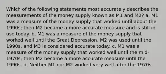 Which of the following statements most accurately describes the measurements of the money supply known as M1 and M2? a. M1 was a measure of the money supply that worked until about the 1990s; then M2 became a more accurate measure and is still in use today. b. M1 was a measure of the money supply that worked well until the Great Depression, M2 was used until the 1990s, and M3 is considered accurate today. c. M1 was a measure of the money supply that worked well until the mid-1970s; then M2 became a more accurate measure until the 1990s. d. Neither M1 nor M2 worked very well after the 1970s.