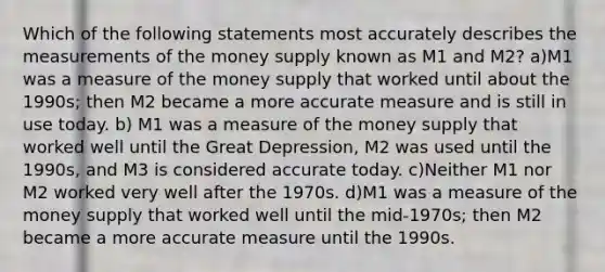 Which of the following statements most accurately describes the measurements of the money supply known as M1 and M2? a)M1 was a measure of the money supply that worked until about the 1990s; then M2 became a more accurate measure and is still in use today. b) M1 was a measure of the money supply that worked well until the Great Depression, M2 was used until the 1990s, and M3 is considered accurate today. c)Neither M1 nor M2 worked very well after the 1970s. d)M1 was a measure of the money supply that worked well until the mid-1970s; then M2 became a more accurate measure until the 1990s.