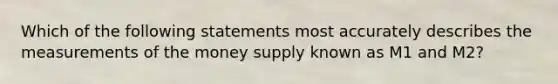 Which of the following statements most accurately describes the measurements of the money supply known as M1 and M2?