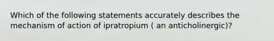 Which of the following statements accurately describes the mechanism of action of ipratropium ( an anticholinergic)?