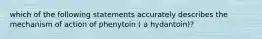 which of the following statements accurately describes the mechanism of action of phenytoin ( a hydantoin)?