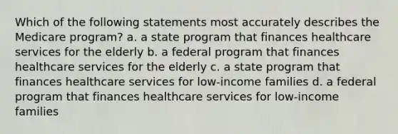 Which of the following statements most accurately describes the Medicare program? a. a state program that finances healthcare services for the elderly b. a federal program that finances healthcare services for the elderly c. a state program that finances healthcare services for low-income families d. a federal program that finances healthcare services for low-income families