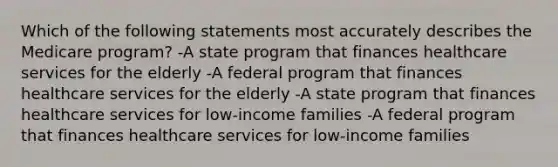 Which of the following statements most accurately describes the Medicare program? -A state program that finances healthcare services for the elderly -A federal program that finances healthcare services for the elderly -A state program that finances healthcare services for low-income families -A federal program that finances healthcare services for low-income families