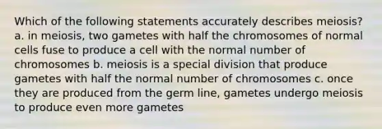 Which of the following statements accurately describes meiosis? a. in meiosis, two gametes with half the chromosomes of normal cells fuse to produce a cell with the normal number of chromosomes b. meiosis is a special division that produce gametes with half the normal number of chromosomes c. once they are produced from the germ line, gametes undergo meiosis to produce even more gametes