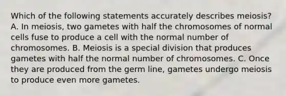 Which of the following statements accurately describes meiosis? A. In meiosis, two gametes with half the chromosomes of normal cells fuse to produce a cell with the normal number of chromosomes. B. Meiosis is a special division that produces gametes with half the normal number of chromosomes. C. Once they are produced from the germ line, gametes undergo meiosis to produce even more gametes.