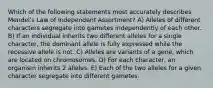 Which of the following statements most accurately describes Mendel's Law of Independent Assortment? A) Alleles of different characters segregate into gametes independently of each other. B) If an individual inherits two different alleles for a single character, the dominant allele is fully expressed while the recessive allele is not. C) Alleles are variants of a gene, which are located on chromosomes. D) For each character, an organism inherits 2 alleles. E) Each of the two alleles for a given character segregate into different gametes.