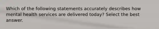 Which of the following statements accurately describes how mental health services are delivered today? Select the best answer.