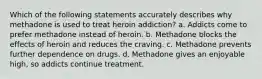 Which of the following statements accurately describes why methadone is used to treat heroin addiction? a. Addicts come to prefer methadone instead of heroin. b. Methadone blocks the effects of heroin and reduces the craving. c. Methadone prevents further dependence on drugs. d. Methadone gives an enjoyable high, so addicts continue treatment.