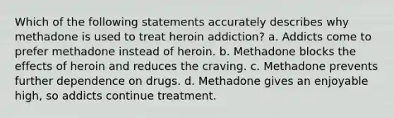 Which of the following statements accurately describes why methadone is used to treat heroin addiction? a. Addicts come to prefer methadone instead of heroin. b. Methadone blocks the effects of heroin and reduces the craving. c. Methadone prevents further dependence on drugs. d. Methadone gives an enjoyable high, so addicts continue treatment.