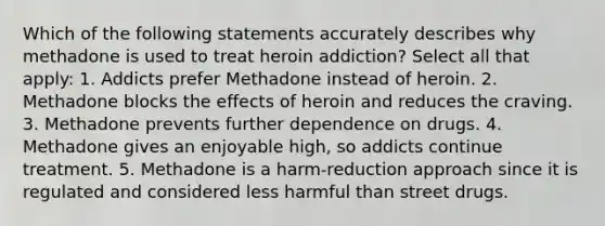 Which of the following statements accurately describes why methadone is used to treat heroin addiction? Select all that apply: 1. Addicts prefer Methadone instead of heroin. 2. Methadone blocks the effects of heroin and reduces the craving. 3. Methadone prevents further dependence on drugs. 4. Methadone gives an enjoyable high, so addicts continue treatment. 5. Methadone is a harm-reduction approach since it is regulated and considered less harmful than street drugs.