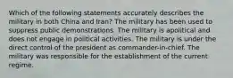 Which of the following statements accurately describes the military in both China and Iran? The military has been used to suppress public demonstrations. The military is apolitical and does not engage in political activities. The military is under the direct control of the president as commander-in-chief. The military was responsible for the establishment of the current regime.