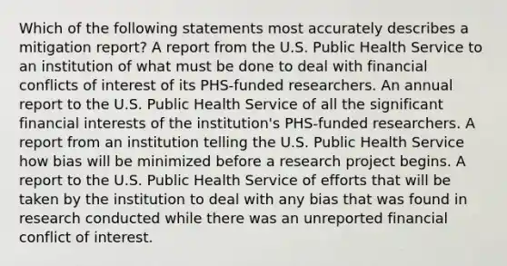 Which of the following statements most accurately describes a mitigation report? A report from the U.S. Public Health Service to an institution of what must be done to deal with financial conflicts of interest of its PHS-funded researchers. An annual report to the U.S. Public Health Service of all the significant financial interests of the institution's PHS-funded researchers. A report from an institution telling the U.S. Public Health Service how bias will be minimized before a research project begins. A report to the U.S. Public Health Service of efforts that will be taken by the institution to deal with any bias that was found in research conducted while there was an unreported financial conflict of interest.