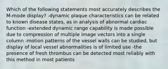 Which of the following statements most accurately describes the M-mode display? -dynamic plaque characteristics can be related to known disease states, as in analysis of abnormal cardiac function -extended dynamic range capability is made possible due to compression of multiple image vectors into a single column -motion patterns of the vessel walls can be studied, but display of local vessel abnormalities is of limited use -the presence of fresh thrombus can be detected most reliably with this method in most patients