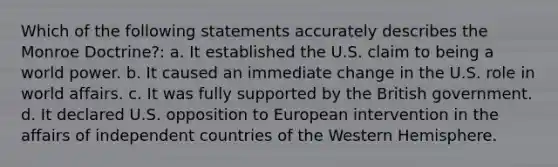 Which of the following statements accurately describes the Monroe Doctrine?: a. It established the U.S. claim to being a world power. b. It caused an immediate change in the U.S. role in world affairs. c. It was fully supported by the British government. d. It declared U.S. opposition to European intervention in the affairs of independent countries of the Western Hemisphere.