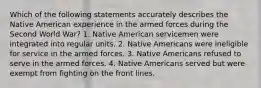 Which of the following statements accurately describes the Native American experience in the armed forces during the Second World War? 1. Native American servicemen were integrated into regular units. 2. Native Americans were ineligible for service in the armed forces. 3. Native Americans refused to serve in the armed forces. 4. Native Americans served but were exempt from fighting on the front lines.