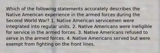 Which of the following statements accurately describes the Native American experience in the armed forces during the Second World War? 1. Native American servicemen were integrated into regular units. 2. Native Americans were ineligible for service in the armed forces. 3. Native Americans refused to serve in the armed forces. 4. Native Americans served but were exempt from fighting on the front lines.